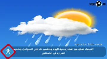 الأرصاد تعلن عن أمطار رعدية اليوم وطقس حار على السواحل وشديد الحرارة في الصحاري